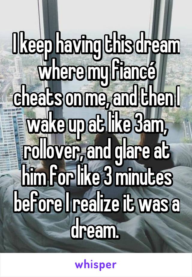 I keep having this dream where my fiancé cheats on me, and then I wake up at like 3am, rollover, and glare at him for like 3 minutes before I realize it was a dream. 