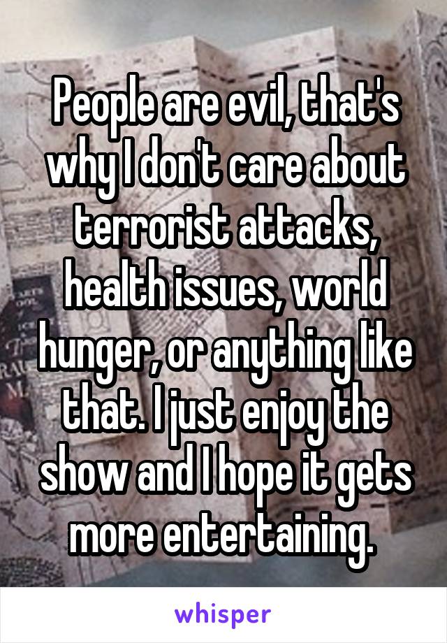 People are evil, that's why I don't care about terrorist attacks, health issues, world hunger, or anything like that. I just enjoy the show and I hope it gets more entertaining. 