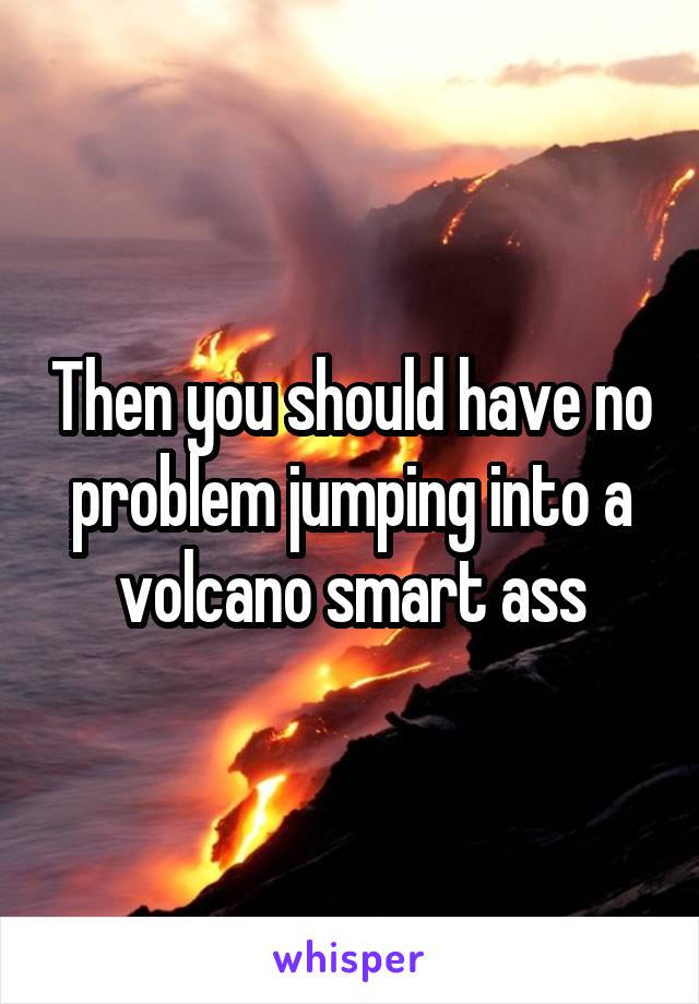 Then you should have no problem jumping into a volcano smart ass