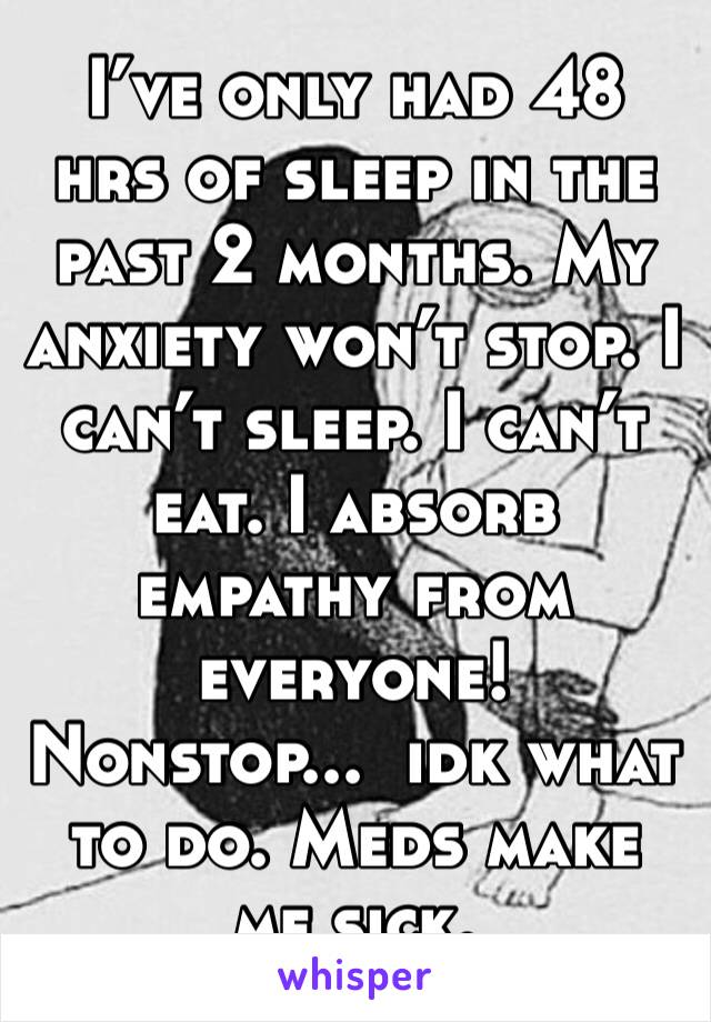 I’ve only had 48 hrs of sleep in the past 2 months. My anxiety won’t stop. I can’t sleep. I can’t eat. I absorb empathy from everyone!  Nonstop...  idk what to do. Meds make me sick. 