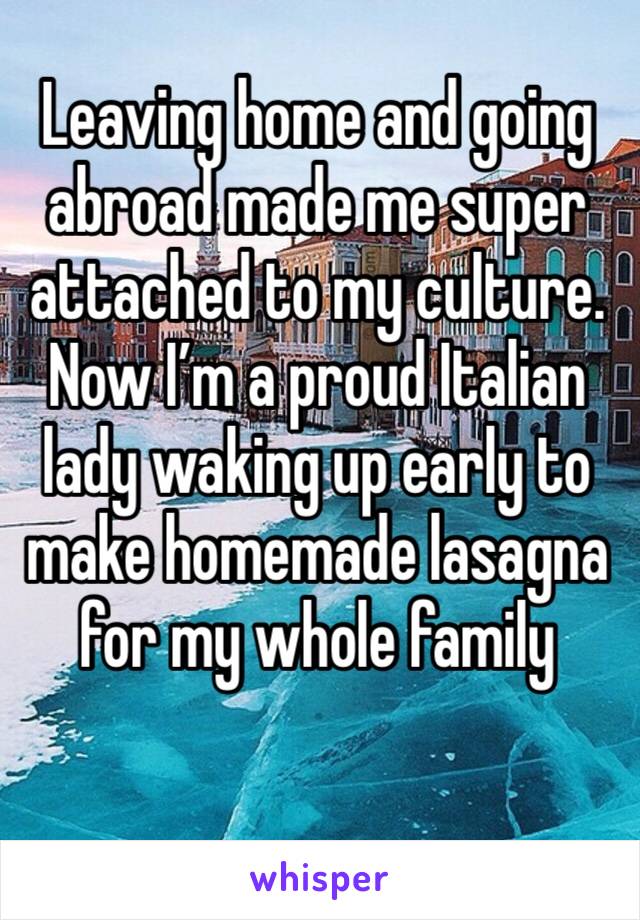 Leaving home and going abroad made me super attached to my culture. Now I’m a proud Italian lady waking up early to make homemade lasagna for my whole family 