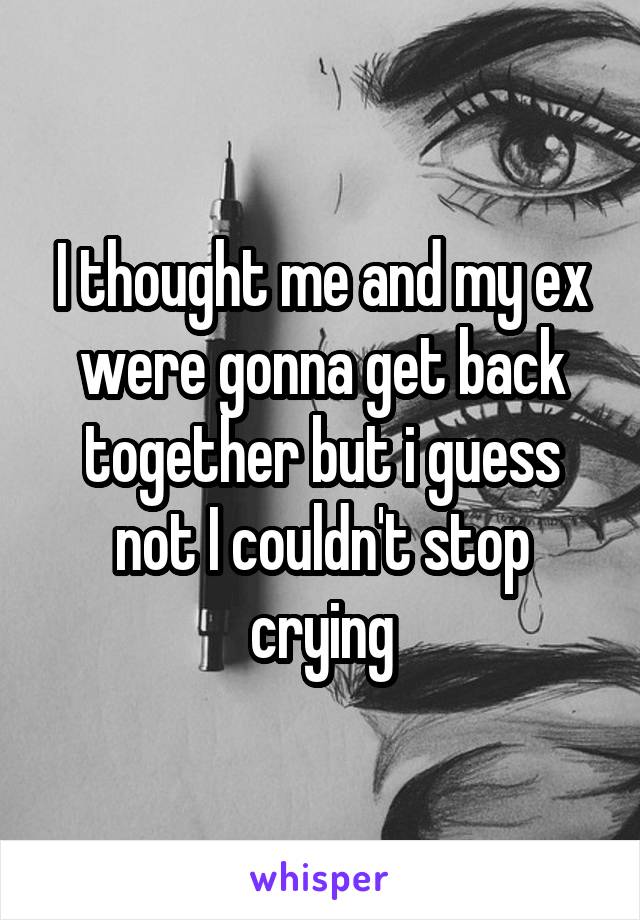 I thought me and my ex were gonna get back together but i guess not I couldn't stop crying