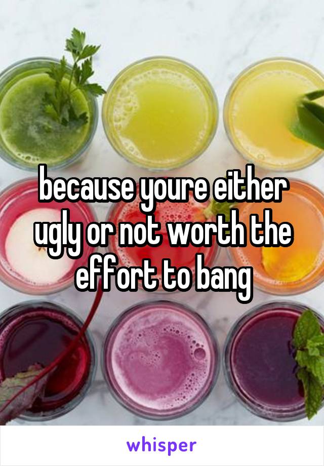 because youre either ugly or not worth the effort to bang