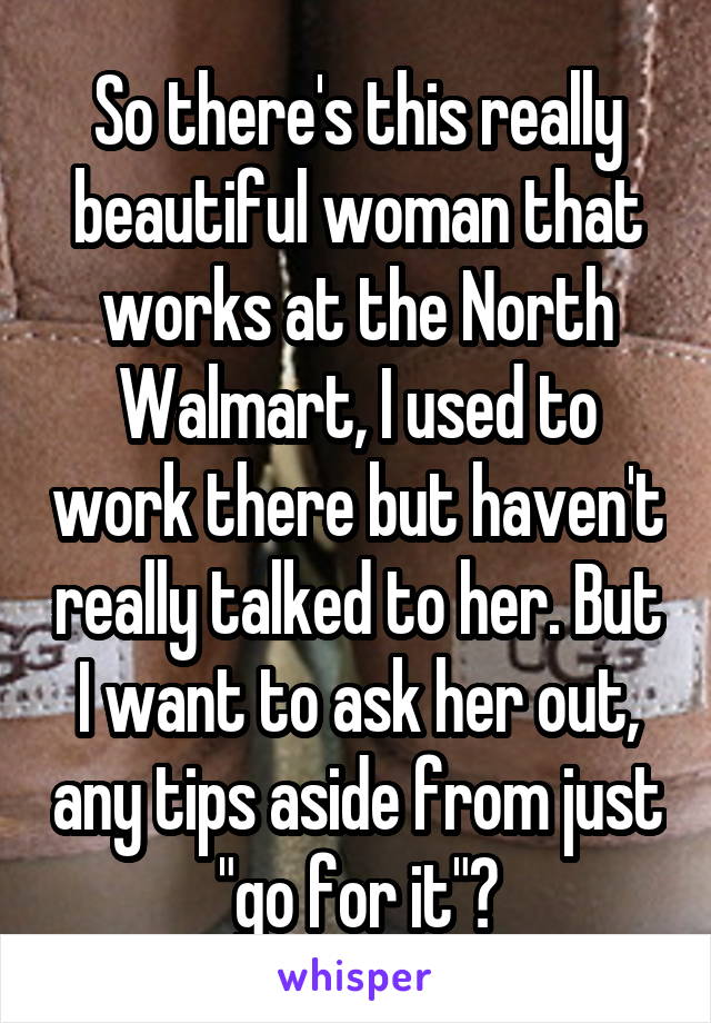 So there's this really beautiful woman that works at the North Walmart, I used to work there but haven't really talked to her. But I want to ask her out, any tips aside from just "go for it"?