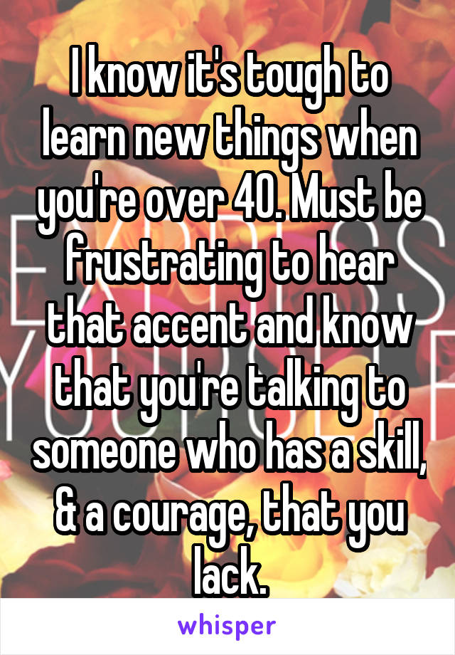 I know it's tough to learn new things when you're over 40. Must be frustrating to hear that accent and know that you're talking to someone who has a skill, & a courage, that you lack.
