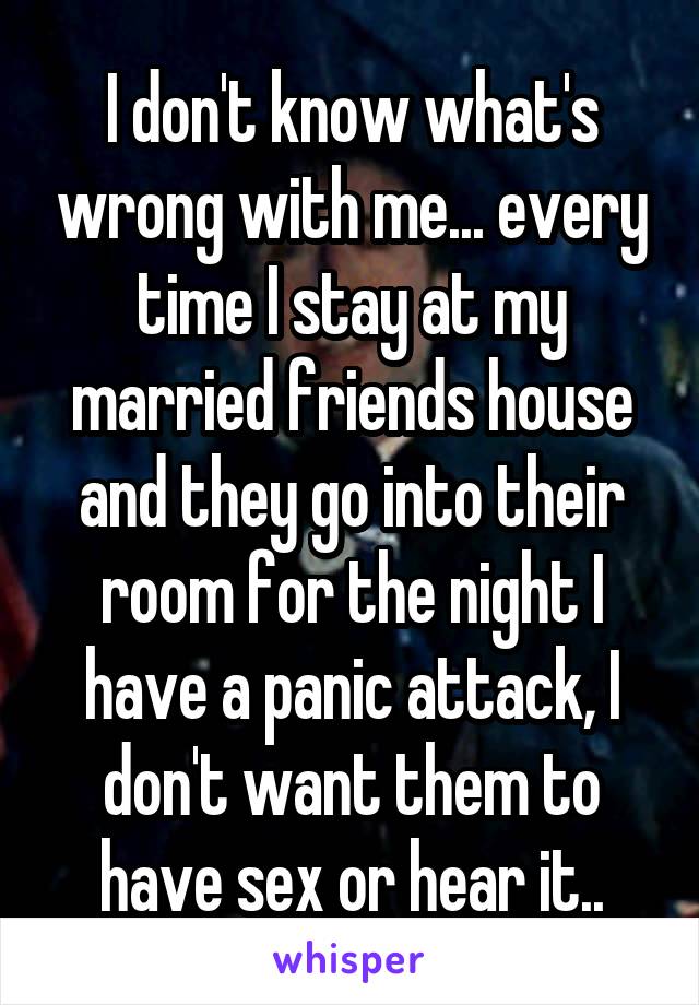 I don't know what's wrong with me... every time I stay at my married friends house and they go into their room for the night I have a panic attack, I don't want them to have sex or hear it..