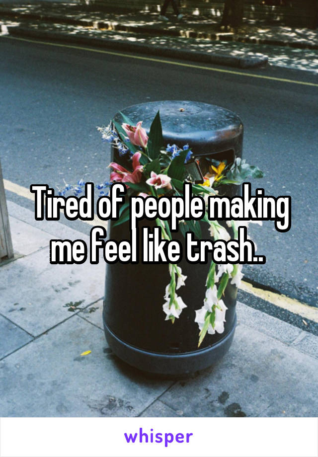 Tired of people making me feel like trash.. 