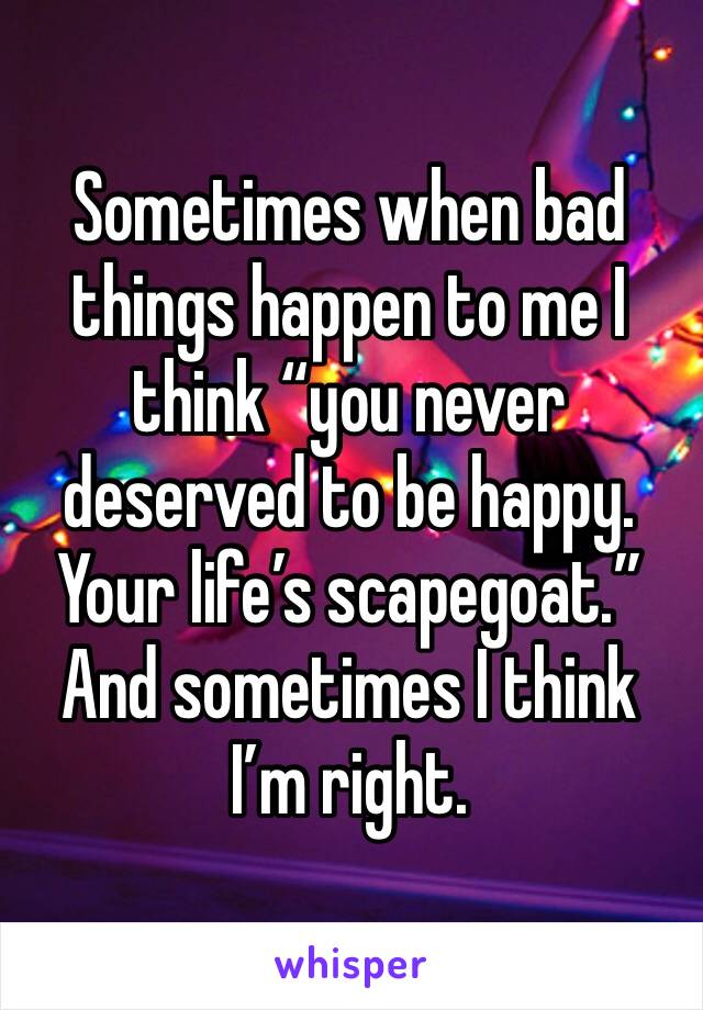 Sometimes when bad things happen to me I think “you never deserved to be happy. Your life’s scapegoat.” And sometimes I think I’m right.