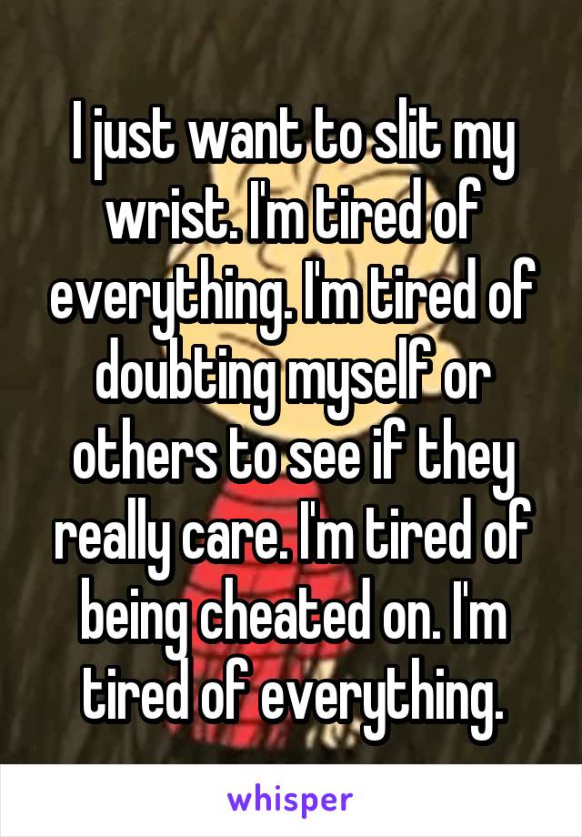 I just want to slit my wrist. I'm tired of everything. I'm tired of doubting myself or others to see if they really care. I'm tired of being cheated on. I'm tired of everything.