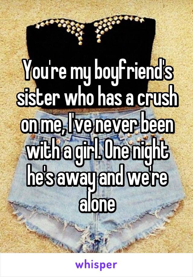 You're my boyfriend's sister who has a crush on me, I've never been with a girl. One night he's away and we're alone