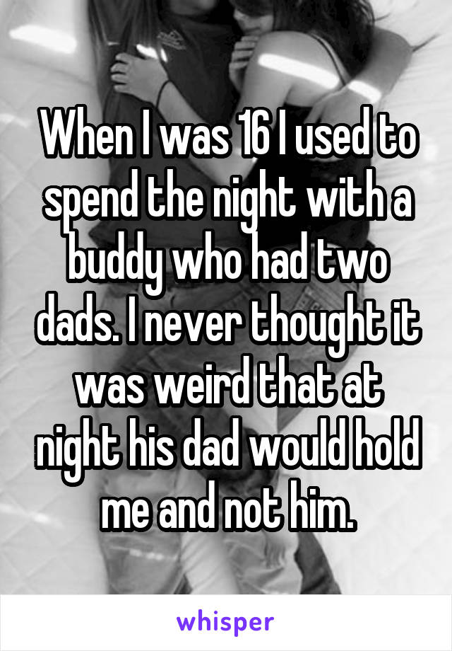 When I was 16 I used to spend the night with a buddy who had two dads. I never thought it was weird that at night his dad would hold me and not him.