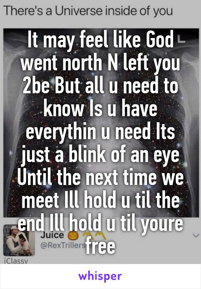 It may feel like God went north N left you 2be But all u need to know Is u have everythin u need Its just a blink of an eye Until the next time we meet Ill hold u til the end Ill hold u til youre free