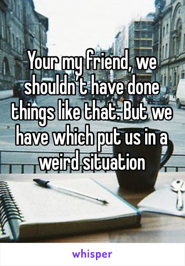 Your my friend, we shouldn’t have done things like that. But we have which put us in a weird situation 