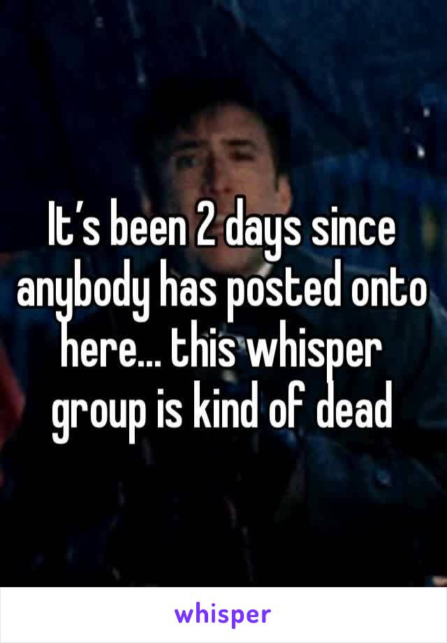 It’s been 2 days since anybody has posted onto here... this whisper group is kind of dead