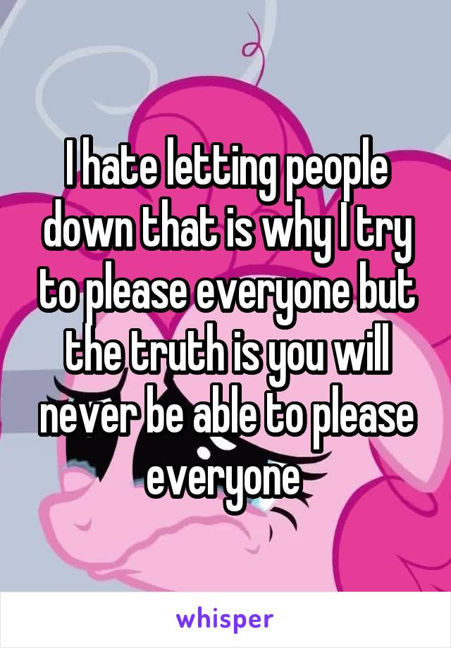 I hate letting people down that is why I try to please everyone but the truth is you will never be able to please everyone 