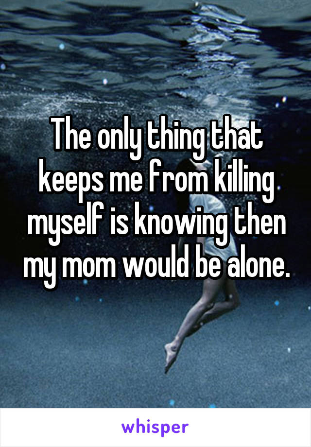 The only thing that keeps me from killing myself is knowing then my mom would be alone. 