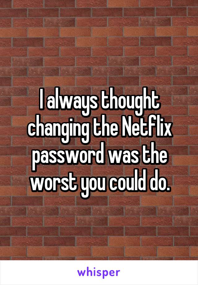 I always thought changing the Netflix password was the worst you could do.