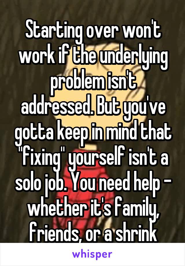 Starting over won't work if the underlying problem isn't addressed. But you've gotta keep in mind that "fixing" yourself isn't a solo job. You need help - whether it's family, friends, or a shrink