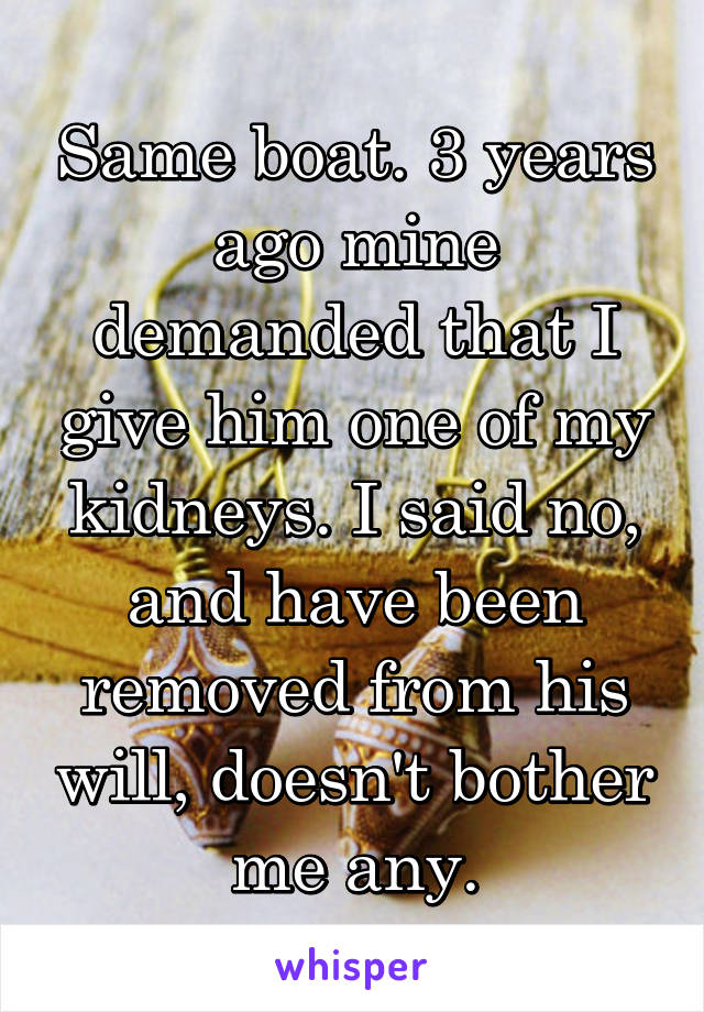 Same boat. 3 years ago mine demanded that I give him one of my kidneys. I said no, and have been removed from his will, doesn't bother me any.