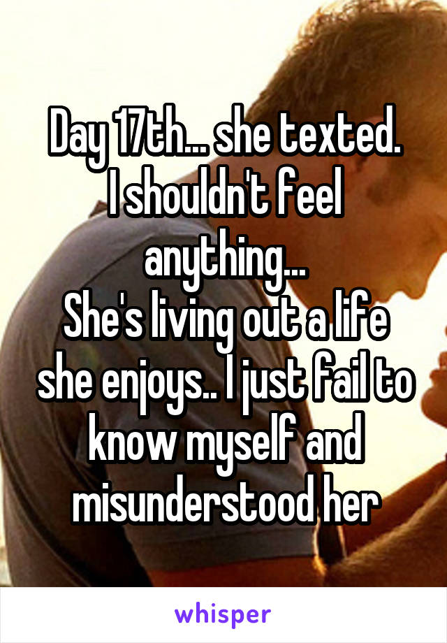 Day 17th... she texted.
I shouldn't feel anything...
She's living out a life she enjoys.. I just fail to know myself and misunderstood her