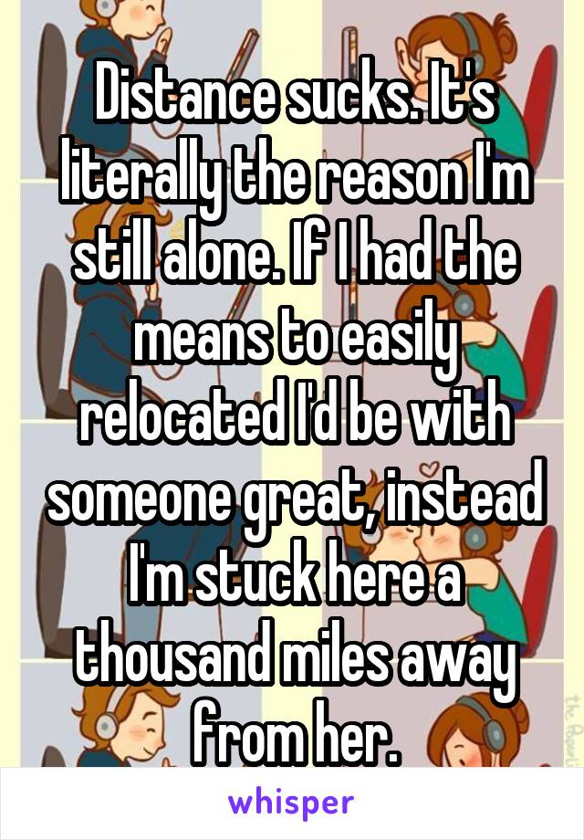 Distance sucks. It's literally the reason I'm still alone. If I had the means to easily relocated I'd be with someone great, instead I'm stuck here a thousand miles away from her.