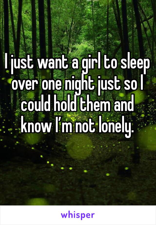 I just want a girl to sleep over one night just so I could hold them and know I’m not lonely.