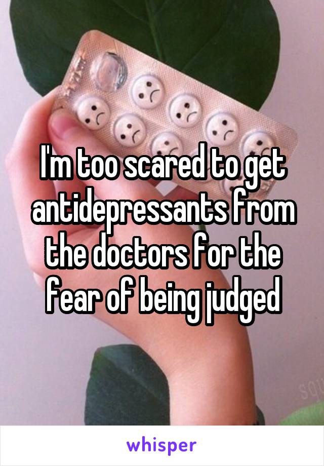 I'm too scared to get antidepressants from the doctors for the fear of being judged