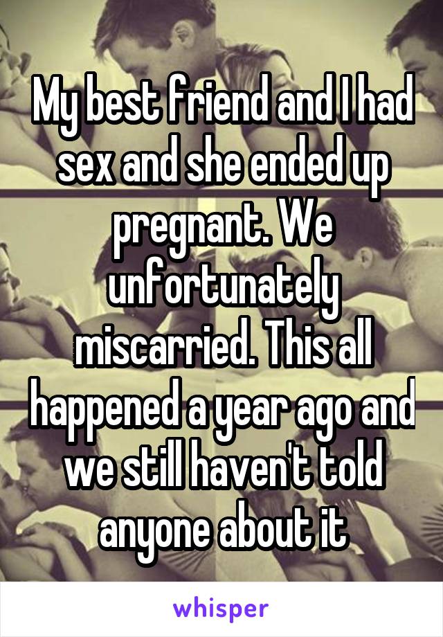 My best friend and I had sex and she ended up pregnant. We unfortunately miscarried. This all happened a year ago and we still haven't told anyone about it