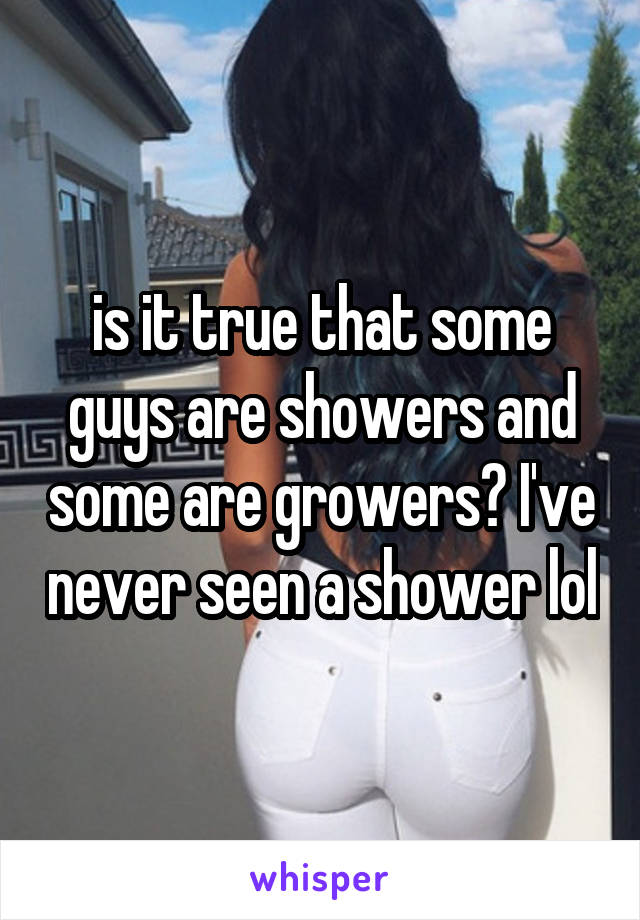 is it true that some guys are showers and some are growers? I've never seen a shower lol