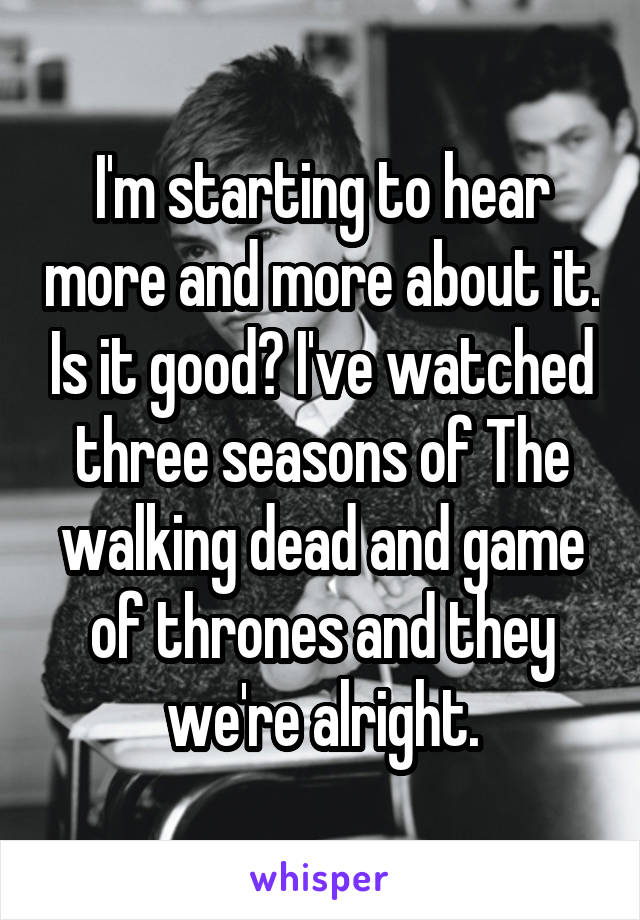 I'm starting to hear more and more about it. Is it good? I've watched three seasons of The walking dead and game of thrones and they we're alright.