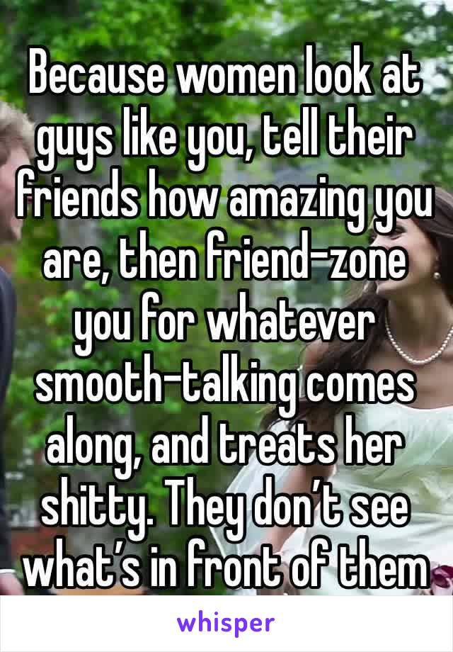 Because women look at guys like you, tell their friends how amazing you are, then friend-zone you for whatever smooth-talking comes along, and treats her shitty. They don’t see what’s in front of them