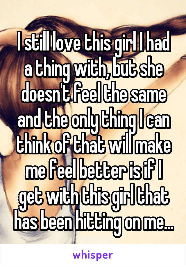 I still love this girl I had a thing with, but she doesn't feel the same and the only thing I can think of that will make me feel better is if I get with this girl that has been hitting on me...