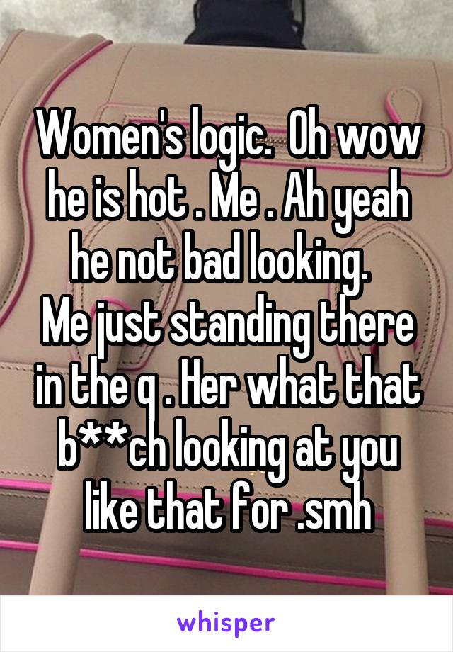 Women's logic.  Oh wow he is hot . Me . Ah yeah he not bad looking.  
Me just standing there in the q . Her what that b**ch looking at you like that for .smh