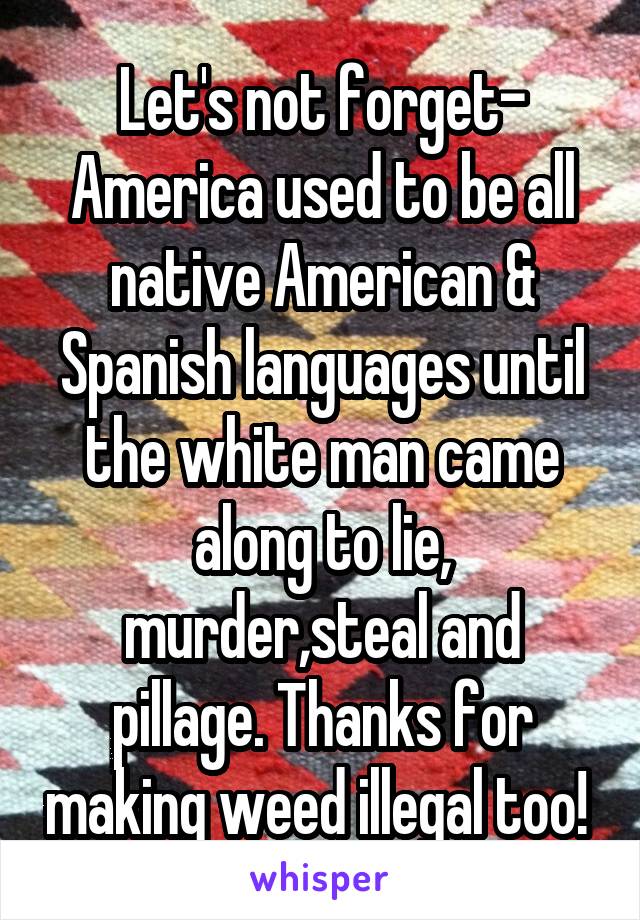 Let's not forget- America used to be all native American & Spanish languages until the white man came along to lie, murder,steal and pillage. Thanks for making weed illegal too! 