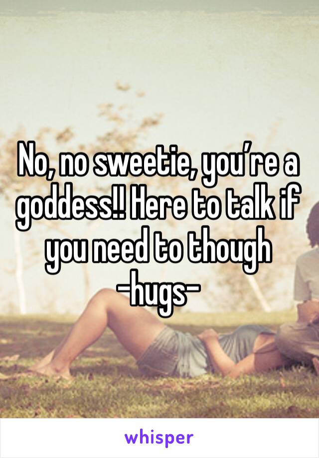 No, no sweetie, you’re a goddess!! Here to talk if you need to though 
-hugs-