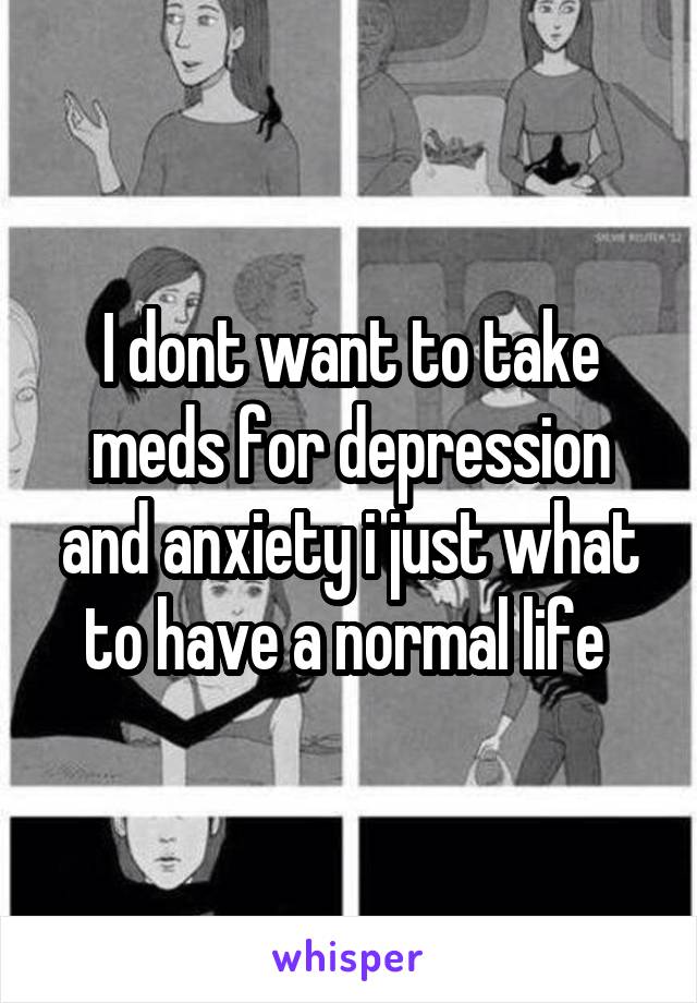 I dont want to take meds for depression and anxiety i just what to have a normal life 