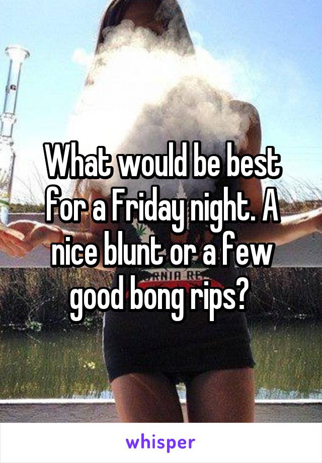 What would be best for a Friday night. A nice blunt or a few good bong rips? 