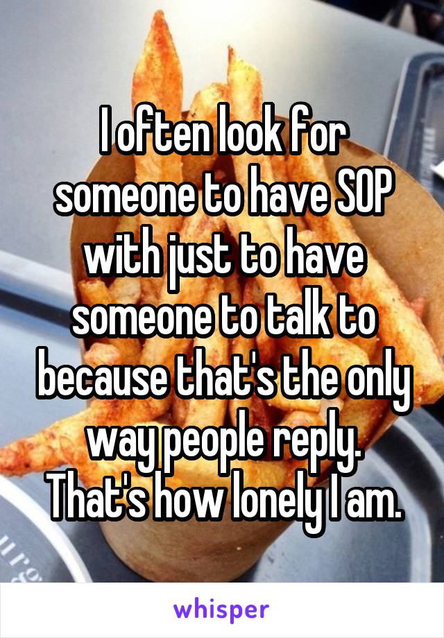 I often look for someone to have SOP with just to have someone to talk to because that's the only way people reply.
That's how lonely I am.