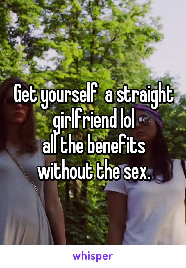 Get yourself  a straight girlfriend lol
all the benefits without the sex.