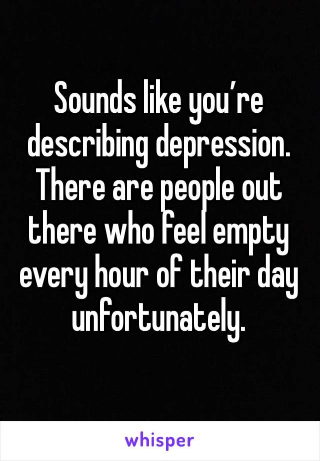 Sounds like you’re describing depression. There are people out there who feel empty every hour of their day unfortunately.