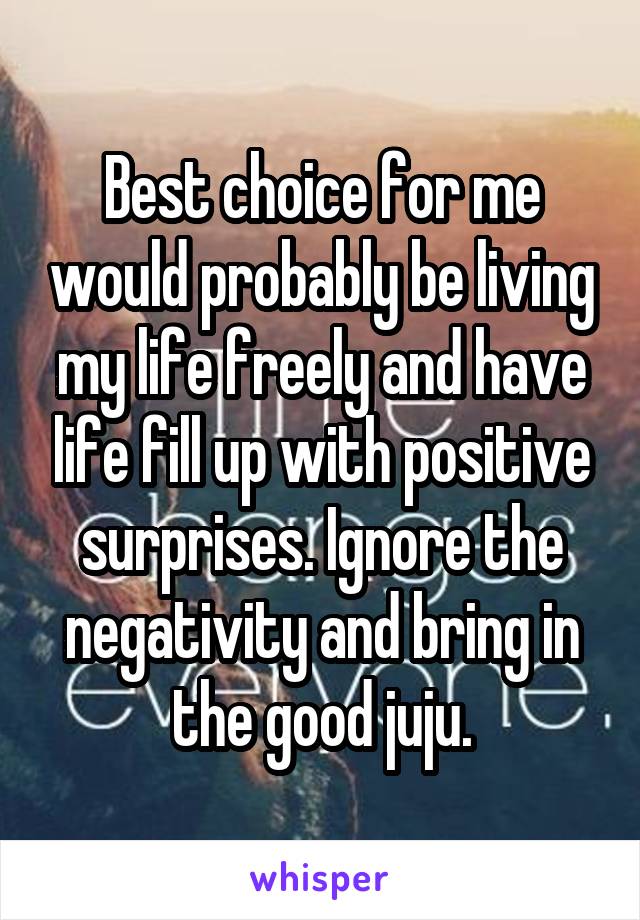 Best choice for me would probably be living my life freely and have life fill up with positive surprises. Ignore the negativity and bring in the good juju.