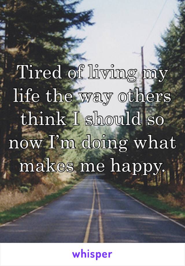 Tired of living my life the way others think I should so now I’m doing what makes me happy.