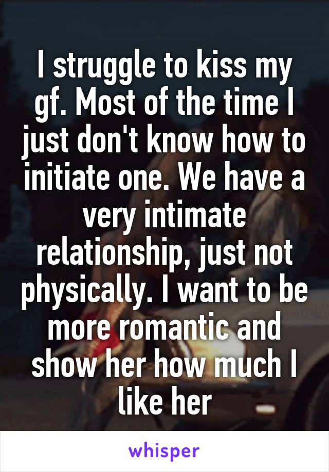 I struggle to kiss my gf. Most of the time I just don't know how to initiate one. We have a very intimate relationship, just not physically. I want to be more romantic and show her how much I like her