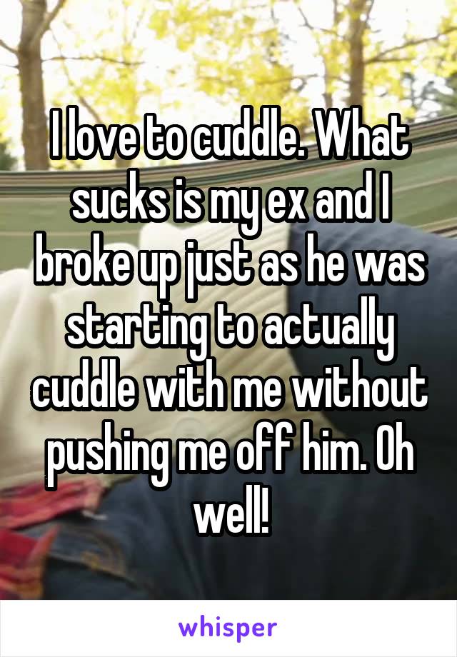 I love to cuddle. What sucks is my ex and I broke up just as he was starting to actually cuddle with me without pushing me off him. Oh well!