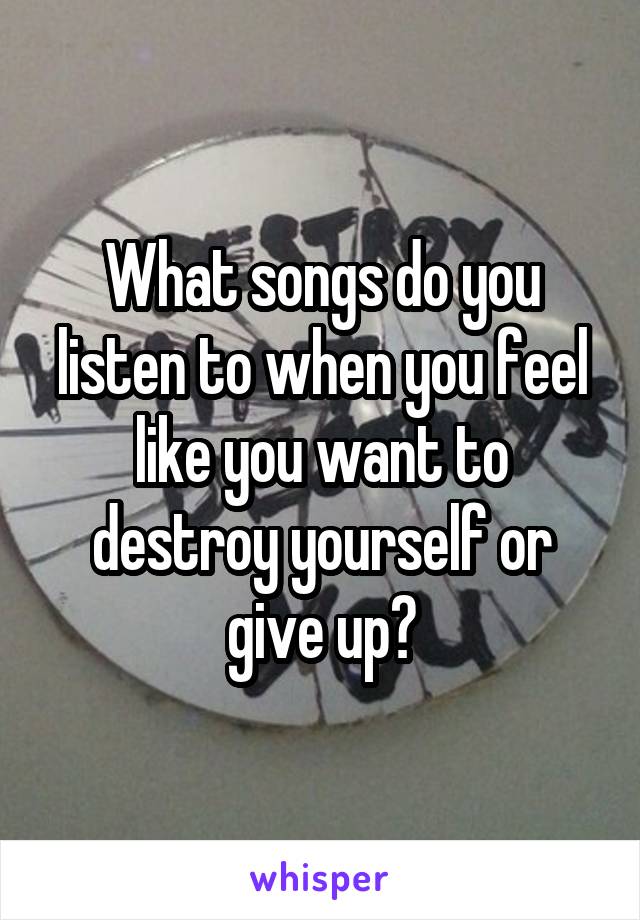 What songs do you listen to when you feel like you want to destroy yourself or give up?