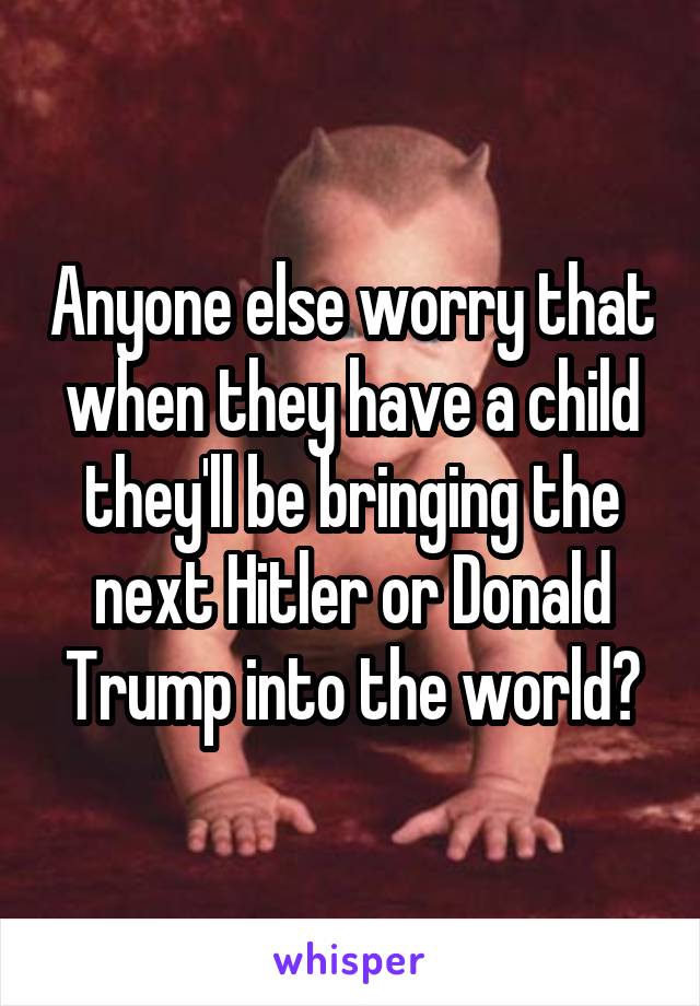 Anyone else worry that when they have a child they'll be bringing the next Hitler or Donald Trump into the world?