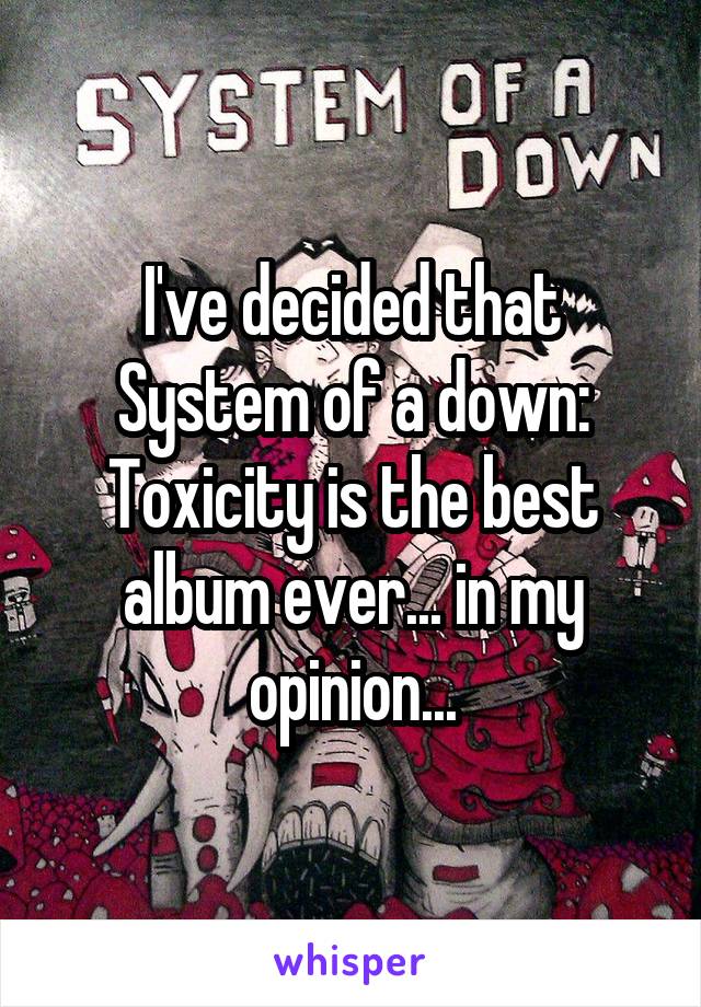 I've decided that System of a down: Toxicity is the best album ever... in my opinion...