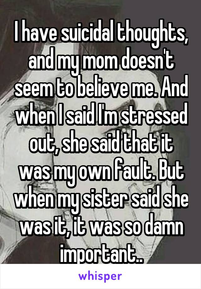 I have suicidal thoughts, and my mom doesn't seem to believe me. And when I said I'm stressed out, she said that it was my own fault. But when my sister said she was it, it was so damn important..