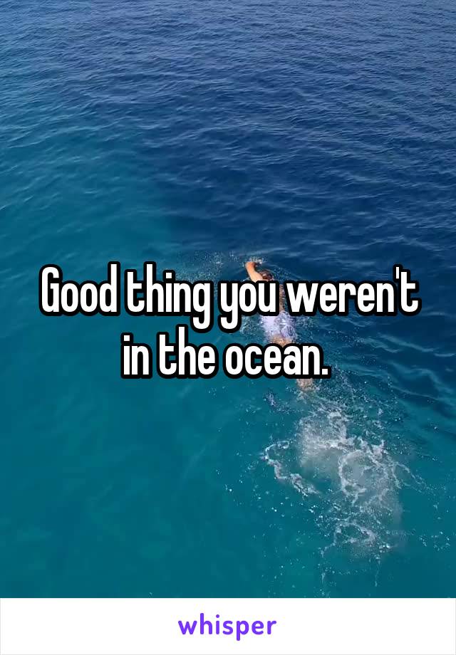 Good thing you weren't in the ocean. 