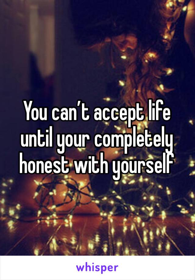 You can’t accept life until your completely honest with yourself